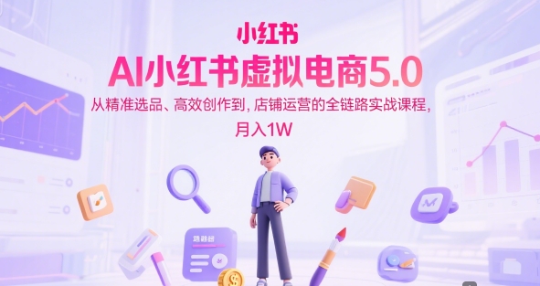 AI小红书虚拟电商5.0，从精准选品、高效创作到，店铺运营的全链路实战课程，月入1W-驿想项目网