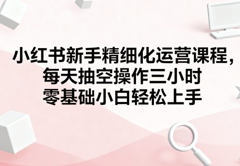 小红书新手精细化运营课程，每天抽空操作三小时，零基础小白轻松上手-驿想项目网