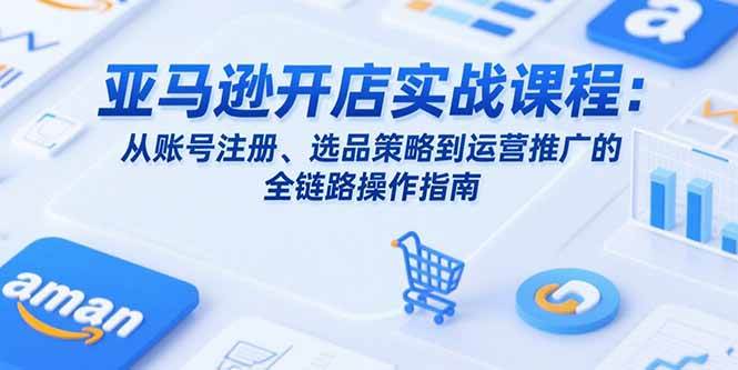 （15439期）亚马逊开店实战课程：从账号注册、选品策略到运营推广的全链路操作指南-驿想项目网