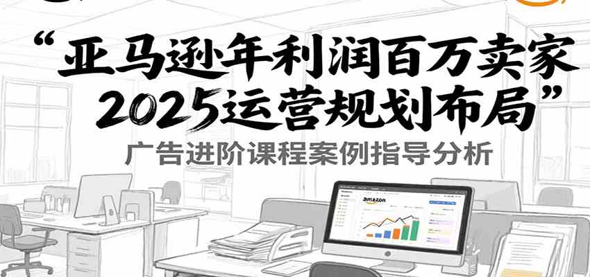 亚马逊年利润百万卖家2025运营规划布局，广告进阶课程案例指导分析-驿想项目网