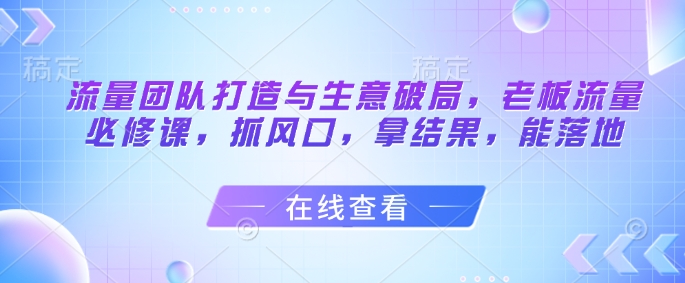 流量团队打造与生意破局，老板流量必修课，抓风口，拿结果，能落地-驿想项目网