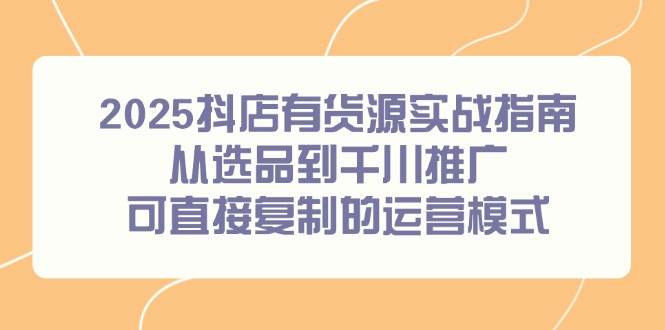 （14983期）2025抖店有货源实战指南，从选品到千川推广，可直接复制的运营模式-驿想项目网