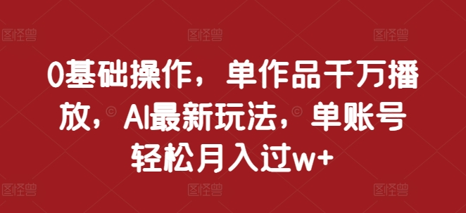0基础操作，单作品千万播放，AI最新玩法，单账号轻松月入过w+【揭秘】-驿想项目网