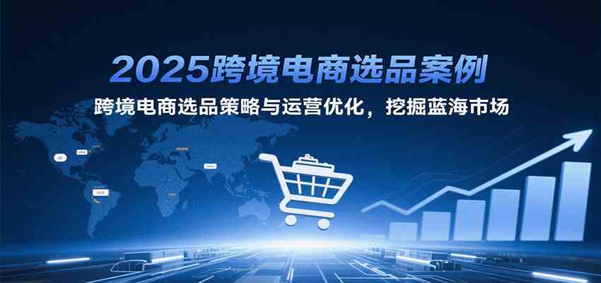 2025跨境电商选品案例，跨境电商选品策略与运营优化，挖掘蓝海市场-驿想项目网