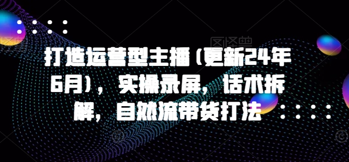 打造运营型主播(更新25年5月)，实操录屏，话术拆解，自然流带货打法-驿想项目网