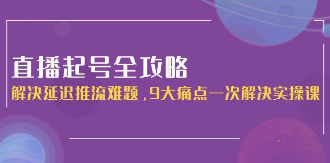直播起号全攻略：解决延迟推流难题，9大痛点一次解决实操课-驿想项目网