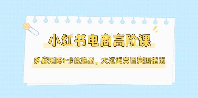 （14940期）小红书电商高阶课，多店矩阵+卡位选品，大红海类目突围指南（更新5月）-驿想项目网