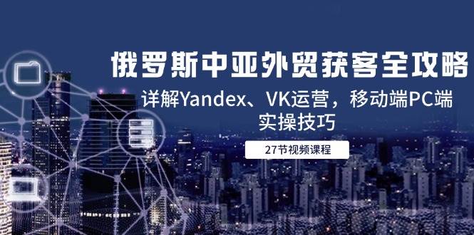 （14959期）俄罗斯中亚外贸获客全攻略，详解Yandex、VK运营，移动端PC端实操技巧-驿想项目网