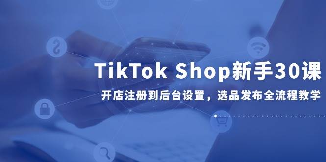 （14960期）TikTok Shop新手30课，开店注册到后台设置，选品发布全流程教学-驿想项目网