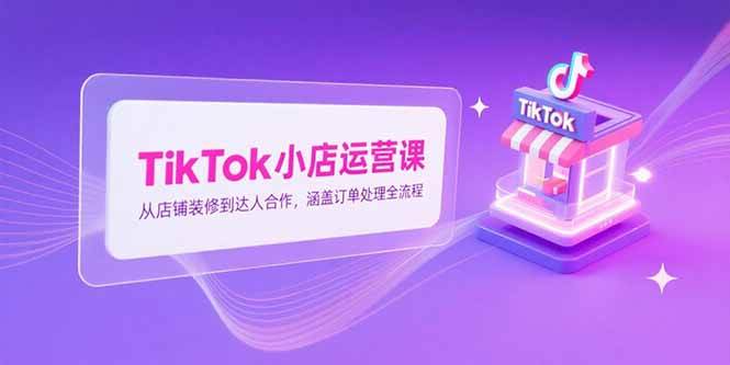 （15290期）TikTok小店运营课，从店铺装修到达人合作，涵盖订单处理全流程-驿想项目网