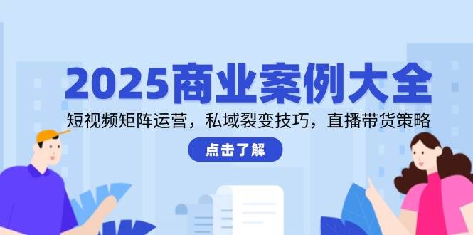 2025商业案例大全，短视频矩阵运营，私域裂变技巧，直播带货策略-驿想项目网