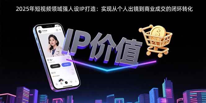（15599期）2025年短视频领域人设IP打造：实现从个人出镜到商业成交的闭环转化-驿想项目网
