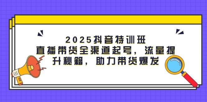 2025抖音特训班：直播带货全渠道起号，流量提升秘籍，助力带货爆发-驿想项目网