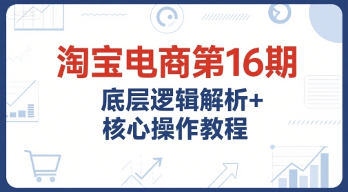 淘宝电商第16期，底层逻辑解析+核心操作教程，运营、推广提升能力的必学课程+配套资料-驿想项目网