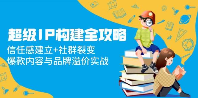 （14747期）超级IP构建全攻略：信任感建立+社群裂变，爆款内容与品牌溢价实战-驿想项目网