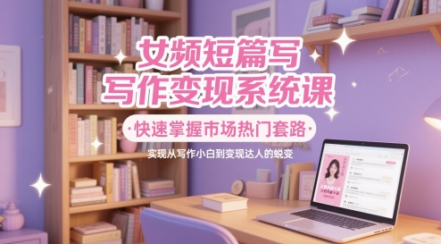 女频短篇写作变现系统课，快速掌握市场热门套路，实现从写作小白到变现达人的蜕变-驿想项目网
