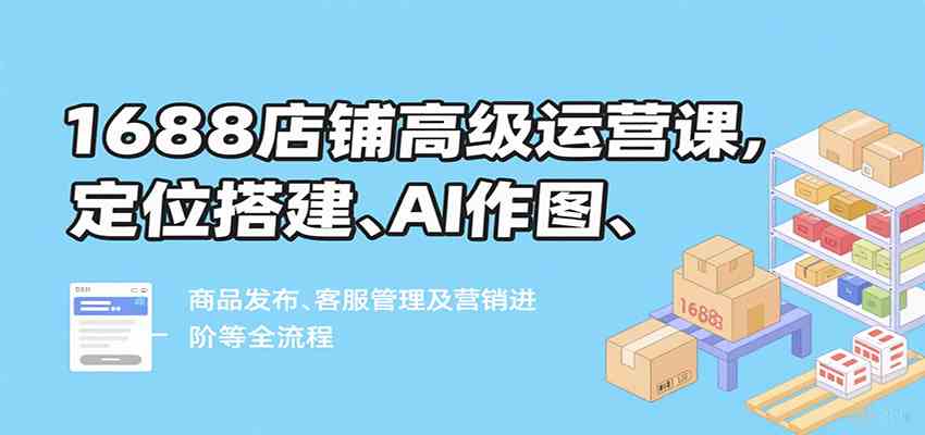 1688店铺高级运营课，定位搭建、AI作图、商品发布、客服管理及营销进阶等全流程-驿想项目网