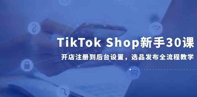 TikTok Shop新手30课，开店注册到后台设置，选品发布全流程教学-驿想项目网