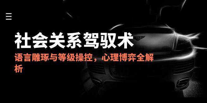2025社会关系驾驭术，语言雕琢与等级操控，心理博弈全解析-驿想项目网