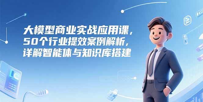 （15274期）大模型商业实战应用课，50个行业提效案例解析，详解智能体与知识库搭建-驿想项目网