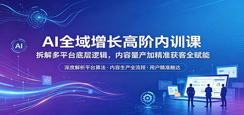 AI全域增长高阶内训课：拆解多平台底层逻辑，内容量产加精准获客全赋能-驿想项目网