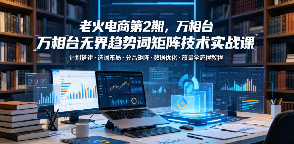 老火电商第2期,万相台无界趋势词矩阵技术实战课,计划搭建・选词布局・分品矩阵・数据优化・放量全流程教程-驿想项目网