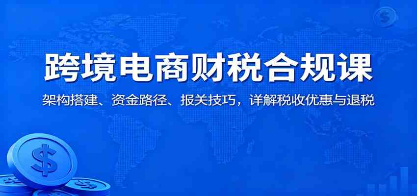 跨境电商财税合规课:架构搭建、资金路径、报关技巧,详解税收优惠与退税-驿想项目网
