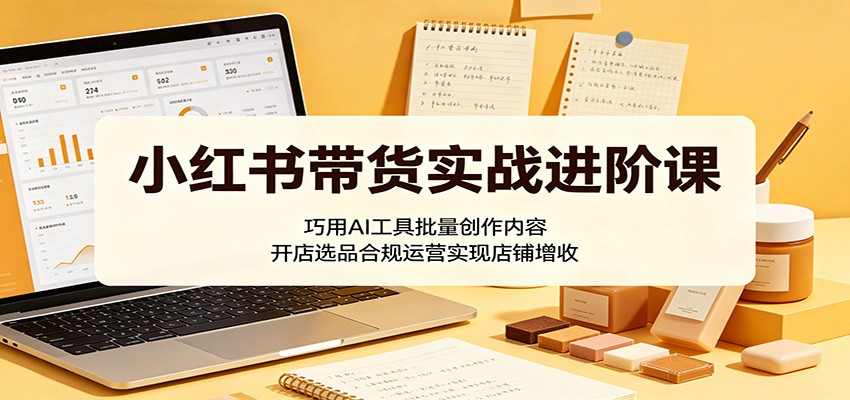 小红书带货实战进阶课：巧用AI工具批量创作内容，开店选品合规运营实现店铺增收-驿想项目网