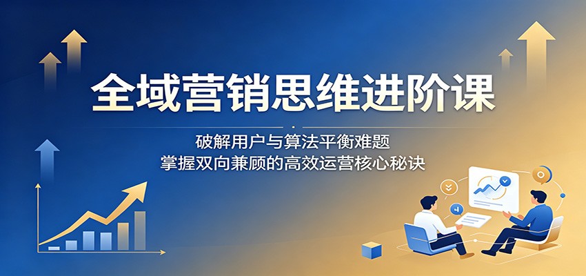 全域营销思维进阶课：破解用户与算法平衡难题，掌握双向兼顾的高效运营核心秘诀-驿想项目网