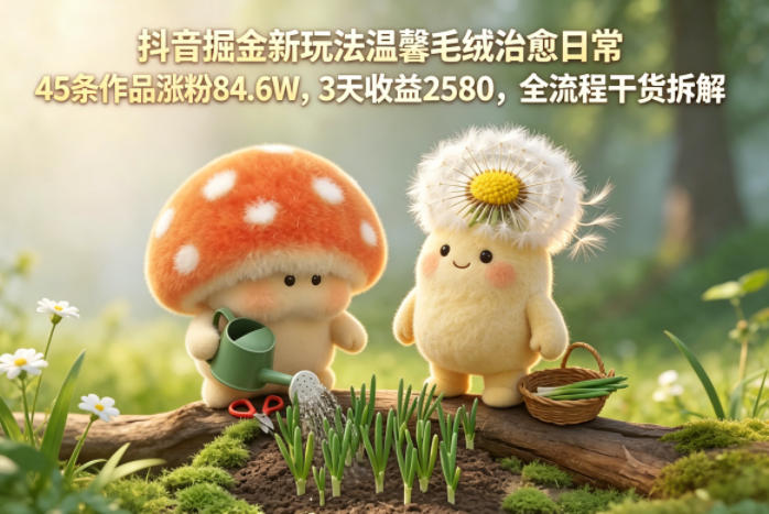 抖音掘金新玩法温馨毛绒治愈日常，45条作品涨粉84.6W，3天收益2580，全流程干货拆解-驿想项目网