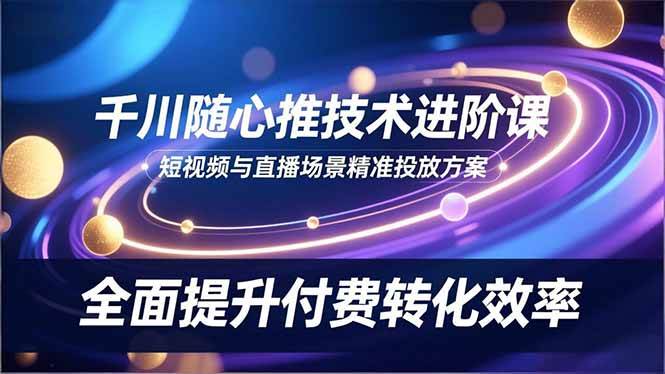 (16688期)千川随心推技术进阶课,短视频与直播场景精准投放方案,全面提升付费转化效率-驿想项目网