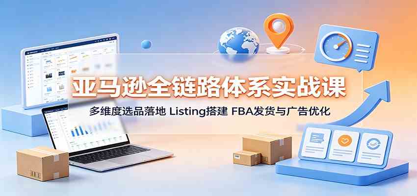 亚马逊全链路体系实战课：多维度选品落地，Listing搭建，FBA发货与广告优化-驿想项目网