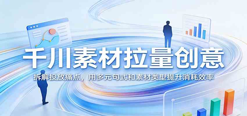 千川素材拉量创意：拆解投放痛点，用多元句式和素材类型提升消耗效率-驿想项目网