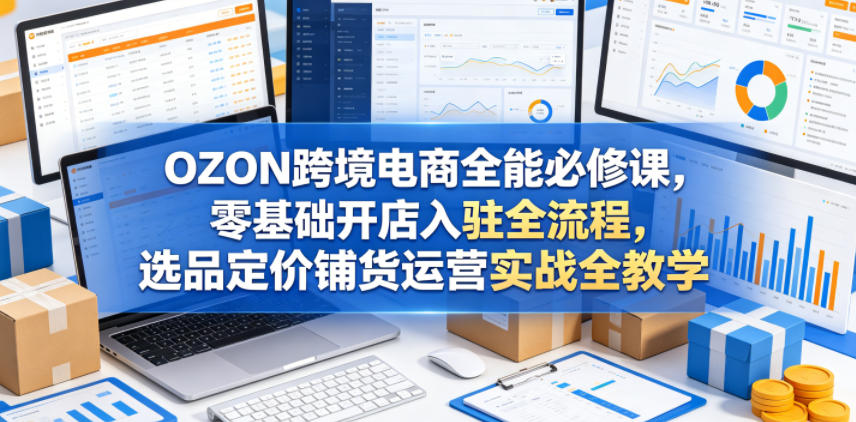 OZON跨境电商全能必修课，零基础开店入驻全流程，选品定价铺货运营实战全教学-驿想项目网
