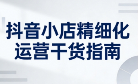 抖音小店精细化运营干货指南新版,助力商家系统提升店铺运营能力(更新26年6月) 抖音小店精细化运营干货指南新版,助力商家系统提升店铺运营能力(更新26年6月)