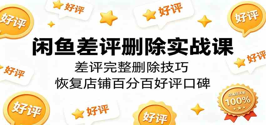 闲鱼差评删除实战课：差评完整删除技巧，恢复店铺百分百好评口碑-驿想项目网
