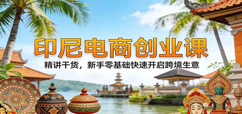 印尼电商创业课：精讲干货，新手零基础快速开启跨境生意-驿想项目网