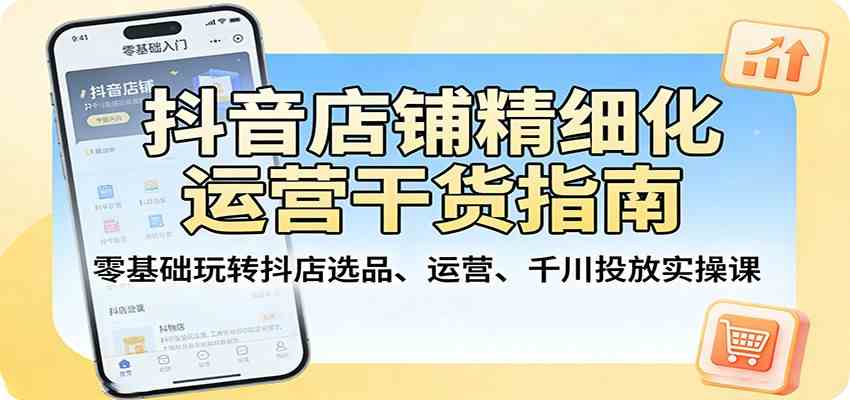 抖音店铺精细化运营干货指南:零基础玩转抖店选品、运营、千川投放实操课-驿想项目网