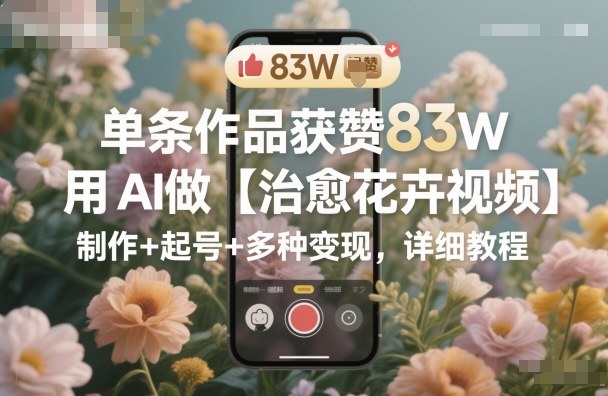 单条作品获赞83W,用AI做【治愈花卉视频】,制作+起号+多种变现,详细教程-驿想项目网