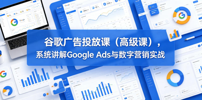 谷歌广告投放课（高级课），系统讲解Google Ads与数字营销实战-驿想项目网