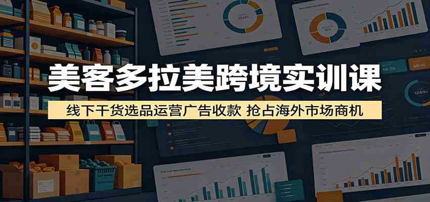 美客多拉美跨境实训课：线下干货选品运营广告收款，抢占海外市场商机-驿想项目网